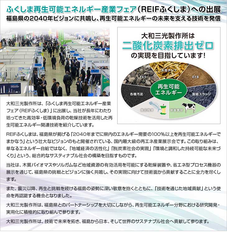 ふくしま再生可能エネルギー産業フェア(REIFふくしま)への出展。福島県の2040年ビジョンに共鳴し、再生可能エネルギーの未来を支える技術を発信。大和三光製作所は、「ふくしま再生可能エネルギー産業フェア（REIFふくしま）」に出展し、当社が長年にわたり培ってきた高効率・低環境負荷の乾燥技術を活用した再生可能エネルギー関連技術を紹介しています。REIFふくしまは、福島県が掲げる「2040年までに県内のエネルギー需要の100％以上を再生可能エネルギーでまかなう」という壮大なビジョンのもと開催されている、国内最大級の再エネ産業展示会です。この取り組みは、単なるエネルギー自給ではなく、「地域経済の活性化」「脱炭素社会の実現」「環境と調和した持続可能な未来づくり」という、総合的なサスティナブル社会の構築を目指すものです。当社は、木質バイオマスやソルガムなど地域資源の有効活用を可能にする乾燥装置や、省エネ型プロセス機器の展示を通じて、福島県の挑戦とビジョンに強く共鳴し、その実現に向けて技術面から貢献することに全力を尽くします。また、震災以降、再生と挑戦を続ける福島の姿勢に深い敬意を抱くとともに、「技術を通じた地域貢献」という使命を再認識する機会となりました。大和三光製作所は、福島県とのパートナーシップを大切にしながら、再生可能エネルギー分野における研究開発・実用化に積極的に取り組んで参ります。大和三光製作所は、技術で未来を拓き、福島から日本、そして世界のサステナブル社会へ貢献して参ります。