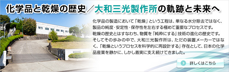 化学品と乾燥の歴史／大和三光製作所の軌跡と未来へ。化学品の製造において「乾燥」という工程は、単なる水分除去ではなく、製品の純度・安定性・保存性を左右する極めて重要なプロセスです。乾燥の歴史とはすなわち、物質を「純粋にする」技術の進化の歴史です。そしてその歩みの中で、大和三光製作所は、ただの装置メーカーではなく、「乾燥というプロセスを科学的に再設計する」存在として、日本の化学品産業を静かに、しかし着実に支え続けてきました。