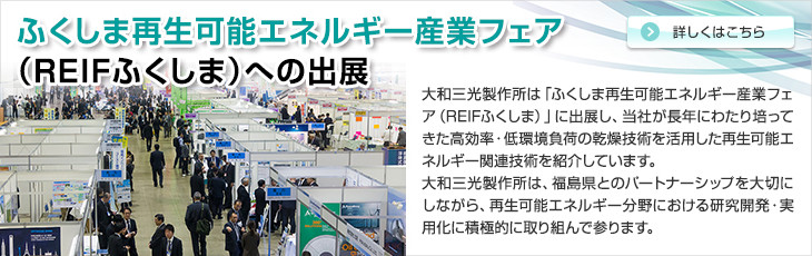 ふくしま再生可能エネルギー産業フェア(REIFふくしま)への出展。大和三光製作所は「ふくしま再生可能エネルギー産業フェア（REIFふくしま）」に出展し、当社が長年にわたり培ってきた高効率・低環境負荷の乾燥技術を活用した再生可能エネルギー関連技術を紹介しています。大和三光製作所は、福島県とのパートナーシップを大切にしながら、再生可能エネルギー分野における研究開発・実用化に積極的に取り組んで参ります。