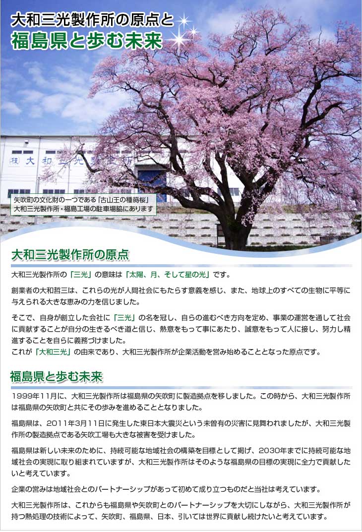 大和三光製作所の原点と福島県と歩む未来。矢吹町の文化財の一つである「古山王の種蒔桜」。大和三光製作所・福島工場の駐車場脇にあります。＜大和三光製作所の原点＞大和三光製作所の「三光」の意味は「太陽、月、そして星の光」です。創業者の大和哲三は、これらの光が人間社会にもたらす意義を感じ、また、地球上のすべての生物に平等に与えられる大きな恵みの力を信じました。そこで、自身が創立した会社に「三光」の名を冠し、自らの進むべき方向を定め、事業の運営を通して社会に貢献することが自分の生きるべき道と信じ、熱意をもって事にあたり、誠意をもって人に接し、努力し精進することを自らに義務づけました。これが「大和三光」の由来であり、大和三光製作所が企業活動を営み始めることとなった原点です。＜福島県と歩む未来＞2003年3月に、大和三光製作所は福島県の矢吹町に製造拠点を移しました。この時から、大和三光製作所は福島県の矢吹町と共にその歩みを進めることとなりました。福島県は、2011年3月11日に発生した東日本大震災という未曽有の災害に見舞われましたが、大和三光製作所の製造拠点である矢吹工場も大きな被害を受けました。福島県は新しい未来のために、持続可能な地域社会の構築を目標として掲げ、2030年までに持続可能な地域社会の実現に取り組まれていますが、大和三光製作所はそのような福島県の目標の実現に全力で貢献したいと考えています。企業の営みは地域社会とのパートナーシップがあって初めて成り立つものだと当社は考えています。大和三光製作所は、これからも福島県や矢吹町とのパートナーシップを大切にしながら、大和三光製作所が持つ熱処理の技術によって、矢吹町、福島県、日本、引いては世界に貢献し続けたいと考えています。